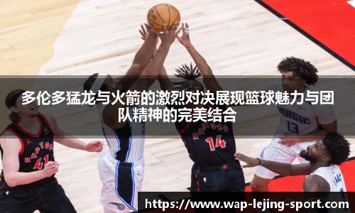 多伦多猛龙与火箭的激烈对决展现篮球魅力与团队精神的完美结合